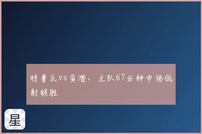 特鲁瓦vs黄潜，主队67分钟中场低射锁胜